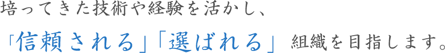 培ってきた技術や経験を活かし、「信頼される」「選ばれる」組織を目指します。